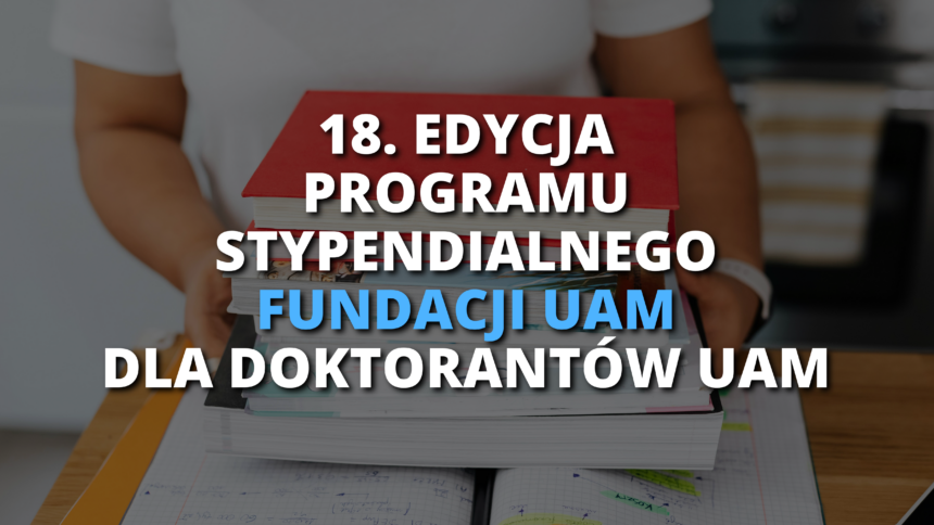 18. EDYCJA PROGRAMU STYPENDIALNEGO FUNDACJI UAM DLA DOKTORANTÓW UAM